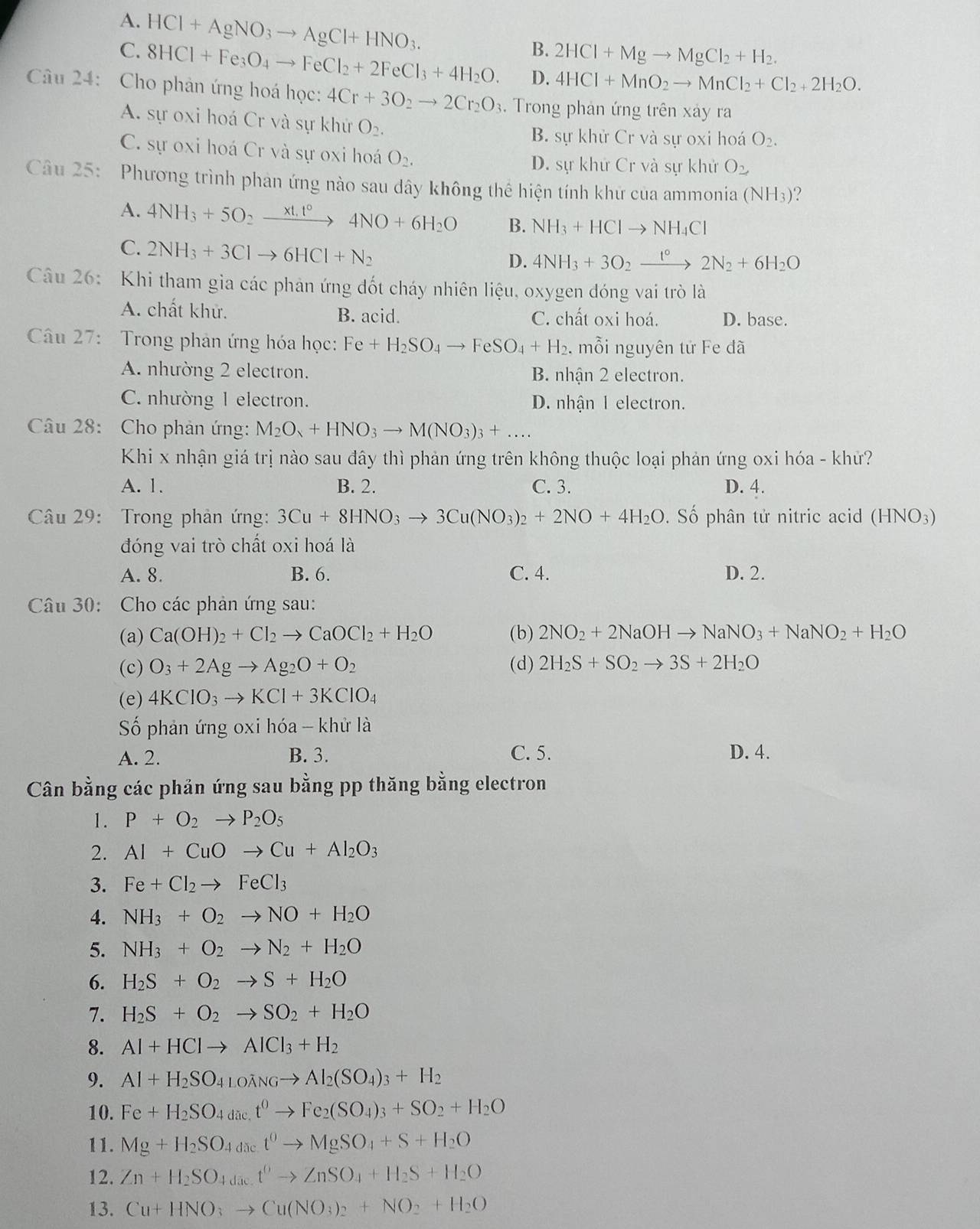 A. HCl+AgNO_3to AgCl+HNO_3.
B. 2HCl+Mgto MgCl_2+H_2.
C. 8HCl+Fe_3O_4to FeCl_2+2FeCl_3+4H_2O. D. 4HCl+MnO_2to MnCl_2+Cl_2+2H_2O.
Câu 24: Cho phản ứng hoá học: 4Cr+3O_2to 2Cr_2O_3.  Trong phản ứng trên xảy ra
A. sự oxi hoá Cr và sự khử O_2.
B. sự khử Cr và sự oxi hoá O_2.
C. sự oxi hoá Cr và sự oxi hoá O_2.
D. sự khử Cr và sự khử O_2
Câu 25: Phương trình phản ứng nào sau dây không thể hiện tính khứ của ammonia (NH_3)
A. 4NH_3+5O_2xrightarrow * t.t°4NO+6H_2O B. NH_3+HClto NH_4Cl
C. 2NH_3+3Clto 6HCl+N_2
D. 4NH_3+3O_2xrightarrow t°2N_2+6H_2O
Câu 26:  Khi tham gia các phản ứng đốt cháy nhiên liệu, oxygen đóng vai trò là
A. chất khử. B. acid. C. chất oxi hoá. D. base.
Câu 27: Trong phản ứng hóa học: Fe+H_2SO_4to FeSO_4+H_2. , mỗi nguyên tử Fe đã
A. nhường 2 electron. B. nhận 2 electron.
C. nhường 1 electron. D. nhận 1 electron.
Câu 28: Cho phản ứng: M_2O_3+HNO_3to M(NO_3)_3+...
Khi x nhận giá trị nào sau đây thì phản ứng trên không thuộc loại phản ứng oxi hóa - khử?
A. 1. B. 2. C. 3. D. 4.
Câu 29: Trong phản ứng: 3Cu+8HNO_3to 3Cu(NO_3)_2+2NO+4H_2O. Số phân tử nitric acid (HNO_3)
đóng vai trò chất oxi hoá là
A. 8. B. 6. C. 4. D. 2.
Câu 30: Cho các phản ứng sau:
(a) Ca(OH)_2+Cl_2to CaOCl_2+H_2O (b) 2NO_2+2NaOHto NaNO_3+NaNO_2+H_2O
(c) O_3+2Agto Ag_2O+O_2 (d) 2H_2S+SO_2to 3S+2H_2O
(e) 4KClO_3to KCl+3KClO_4
Số phản ứng oxi hóa - khử là
A. 2. B. 3. C. 5. D. 4.
Cân bằng các phản ứng sau bằng pp thăng bằng electron
1. P+O_2to P_2O_5
2. Al+CuOto Cu+Al_2O_3
3. Fe+Cl_2to FeCl_3
4. NH_3+O_2to NO+H_2O
5. NH_3+O_2to N_2+H_2O
6. H_2S+O_2to S+H_2O
7. H_2S+O_2to SO_2+H_2O
8. Al+HClto AlCl_3+H_2
9. Al+H_2SO_4LOANGto Al_2(SO_4)_3+H_2
10. Fe+H_2SO_4dac.t^0to Fe_2(SO_4)_3+SO_2+H_2O
11. Mg+H_2SO_4d_4^0to MgSO_4+S+H_2O
12. Zn+H_2SO_4d_3ct^6to ZnSO_4+H_2S+H_2O
13. Cu+HNO_3to Cu(NO_3)_2+NO_2+H_2O