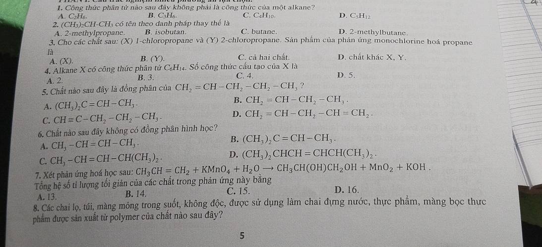 Công thức phân tử nào sau đây không phải là công thức của một alkane? D. C₅H₁2
A. C₂H₆. B. C_3H_6. C. C4H10.
2. (CH_3)_2CH-CH_3 có tên theo danh pháp thay thể là
A. 2-methylpropane. B. isobutan. C. butane. D. 2-methylbutane.
3. Cho các chất sau: (X) 1-chloropropane và (Y) 2-chloropropane. Sản phẩm của phản ứng monochlorine hoá propane
là D. chất khác X, Y.
A. (X). B. (Y). C. cả hai chất.
4. Alkane X có công thức phân tử C_6H_1 4. Số công thức cấu tạo của X là
A. 2. B. 3. C. 4. D. 5.
5. Chất nào sau đây là đồng phân của CH_2=CH-CH_2-CH_2-CH_3 ?
A. (CH_3)_2C=CH-CH_3. B. CH_2=CH-CH_2-CH_3.
C. CHequiv C-CH_2-CH_2-CH_3. D. CH_2=CH-CH_2-CH=CH_2.
6. Chất nào sau đây không có đồng phân hình học?
B.
A. CH_3-CH=CH-CH_3. (CH_3)_2C=CH-CH_3.
D.
C. CH_3-CH=CH-CH(CH_3)_2. (CH_3)_2CHCH=CHCH(CH_3)_2.
7. Xét phản ứng hoá học sau: CH_3CH=CH_2+KMnO_4+H_2Oto CH_3CH(OH)CH_2OH+MnO_2+KOH.
Tổng hệ số tỉ lượng tối giản của các chất trong phản ứng này băng
A. 13. B. 14. C. 15. D. 16.
8. Các chai lọ, túi, màng mỏng trong suốt, không độc, được sử dụng làm chai đựng nước, thực phẩm, màng bọc thực
phẩm được sản xuất từ polymer của chất nào sau đây?
5