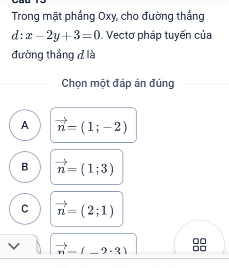 Trong mặt phẳng Oxy, cho đường thẳng
d:x-2y+3=0. Vectơ pháp tuyến của
đường thẳng d là
Chọn một đáp án đúng
A vector n=(1;-2)
B vector n=(1;3)
C vector n=(2;1)
vector n-(-2· 3)