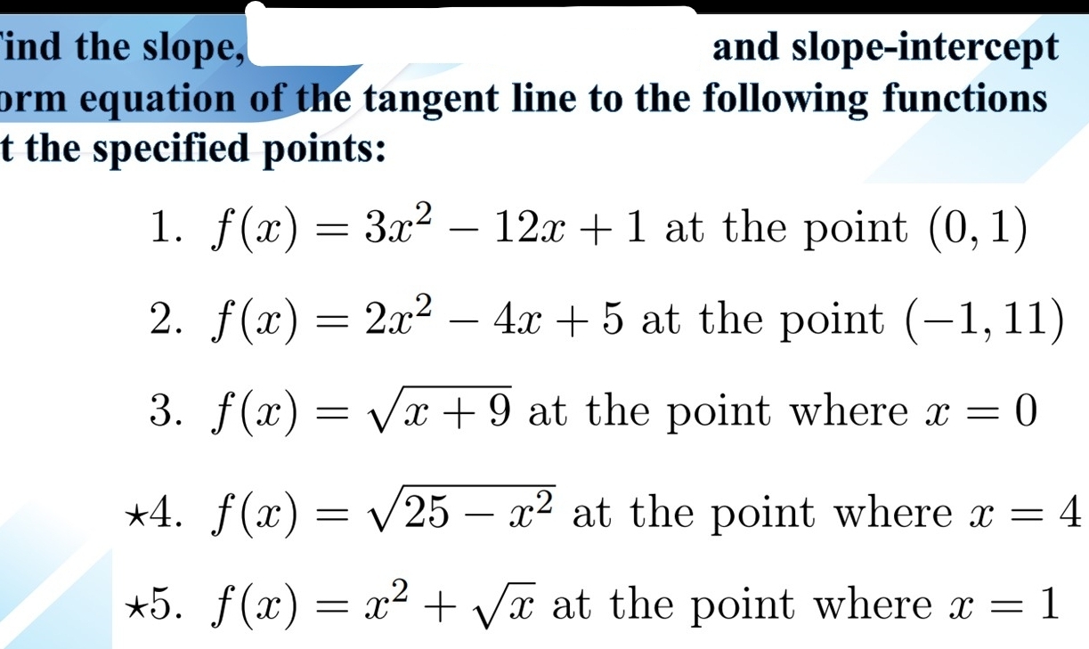 ind the slope, and slope-intercept 
form equation of the tangent line to the following functions 
t the specified points: 
1. f(x)=3x^2-12x+1 at the point (0,1)
2. f(x)=2x^2-4x+5 at the point (-1,11)
3. f(x)=sqrt(x+9) at the point where x=0
*4. f(x)=sqrt(25-x^2) at the point where x=4
*5. f(x)=x^2+sqrt(x) at the point where x=1