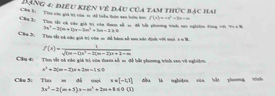 Đạng 4: điều kiện vẻ dầu của tam thức bạc hai 
Câu 1: Tìm các giá trị của m để biểu thức sau luôn âm: f(x)=-x^2-2x-m
Cầu 2: Tìm tắt cả các giá trị của tham số m để bắt phương trình sau nghiệm đùng với Vx∈ R
3x^2-2(m+1)x-2m^2+3m-2≥ 0
Câu 3: Tìm tắt cả các giả trị của m để hàm số sau xác định với mọi x∈ R.
f(x)= 1/sqrt((|x|-1)x^2-2(|x|-2)x+2-|x|) 
Câu 4: Tìm tắt cả các giá trị của tham số m để bắt phương trình sau vô nghiệm.
x^2+2(m-2)x+2m-1≤ 0
Câu 5: Tìm m để mọi x∈ [-1;1] đều là nghiệm của bắt phương trình
3x^2-2(m+5)x-m^2+2m+8≤ 0 (1