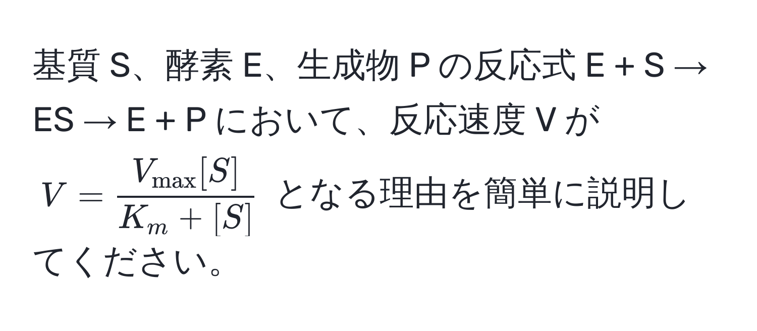 基質 S、酵素 E、生成物 P の反応式 E + S → ES → E + P において、反応速度 V が $V = fracV_max[S]K_m + [S]$ となる理由を簡単に説明してください。