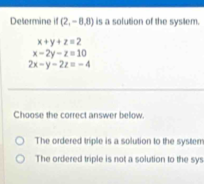 Determine if (2,-8,8) is a solution of the system.
x+y+z=2
x-2y-z=10
2x-y-2zequiv -4
Choose the correct answer below.
The ordered triple is a solution to the system
The ordered triple is not a solution to the sys