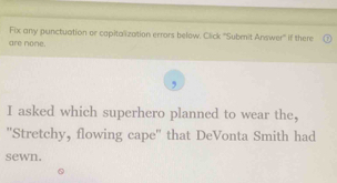 Fix any punctuation or capitalization errors below. Click ''Submnit Answer' if there 
are none. 
I asked which superhero planned to wear the, 
''Stretchy, flowing cape'' that DeVonta Smith had 
sewn.