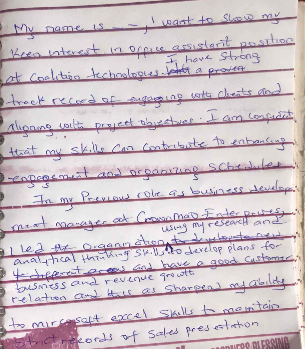 My name is -, I want to show my 
Keen interest in office assistant position 
I have strong 
at Coalition technologres. a 
track recod of engaging wth cheats and 
alonang voult project abjectives. I am confucet 
that my skills can contribate to entrancup 
engagemest and orgaoizing schedules 
In my Previow role as business develope 
meal marager at Cnowomao Interprses, 
using my reseach and 
Iled the organotoo 
analitical thinhing skills to develop plans for 
and have a good customer 
busmiess and revenue groult 
relation and tis as sharpens my ability. 
to mirceseft excel Skills to marntain 
stictnekords of sales preseitaton