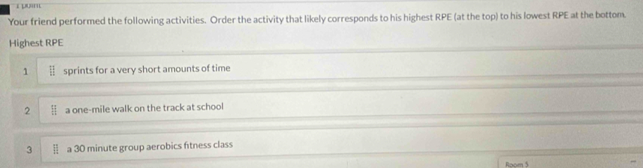 Your friend performed the following activities. Order the activity that likely corresponds to his highest RPE (at the top) to his lowest RPE at the bottom.
Highest RPE
1  11/11  sprints for a very short amounts of time
2  51/4  a one-mile walk on the track at school
3  11/12  a 30 minute group aerobics ftness class
Room 5