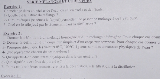 SERIE MELANGES ET CORPS PUR 
Exercice 1 : 
On mélange dans un bêcher de l'eau, du sel en excès et de l'huile. 
I- Quelle est la nature du mélange ? 
2- Dire les étapes (schémas à l'appui) permettant de passer ce mélange à de l'eau pure. 
3- Quel est le rôle joué par le réfrigérant dans la distillation ? 
Exercice 2 : 
1- Donner la définition d'un mélange homogène et d'un mélange hétérogène. Pour chaque cas donr 
2- Donner la définition d'un corps pur simple et d'un corps pur composé. Pour chaque cas donner u 
3- Pourquoi dit-on que les valeurs 0°C, 100°C , 1g /cm3 sont des constantes physiques de l'eau ? 
4- Que représente chacun de ces nombres ? 
5- Qu'appelle-t-on constantes physiques dans le cas général ? 
6- Que signifie « critères de pureté » ? 
7- Faites trois schémas annotés relatifs à la décantation, à la filtration, à la distillation. 
Exercice 3 :