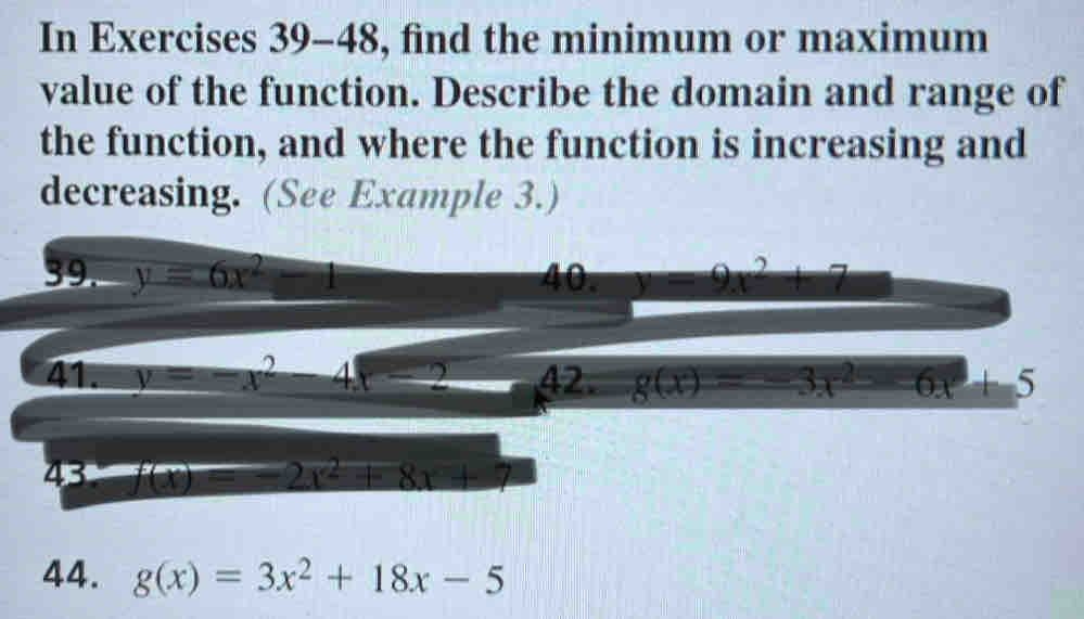 In Exercises 39-48, find the minimum or maximum 
value of the function. Describe the domain and range of 
the function, and where the function is increasing and 
decreasing. (See Example 3.) 
39. y=6x^2-1 40. y=9x^2+7
41. y=-x^2 _  4x-2 42. g(x)=-3x^2-6x+5
43 f(x)=-2x^2+8x+7
44. g(x)=3x^2+18x-5