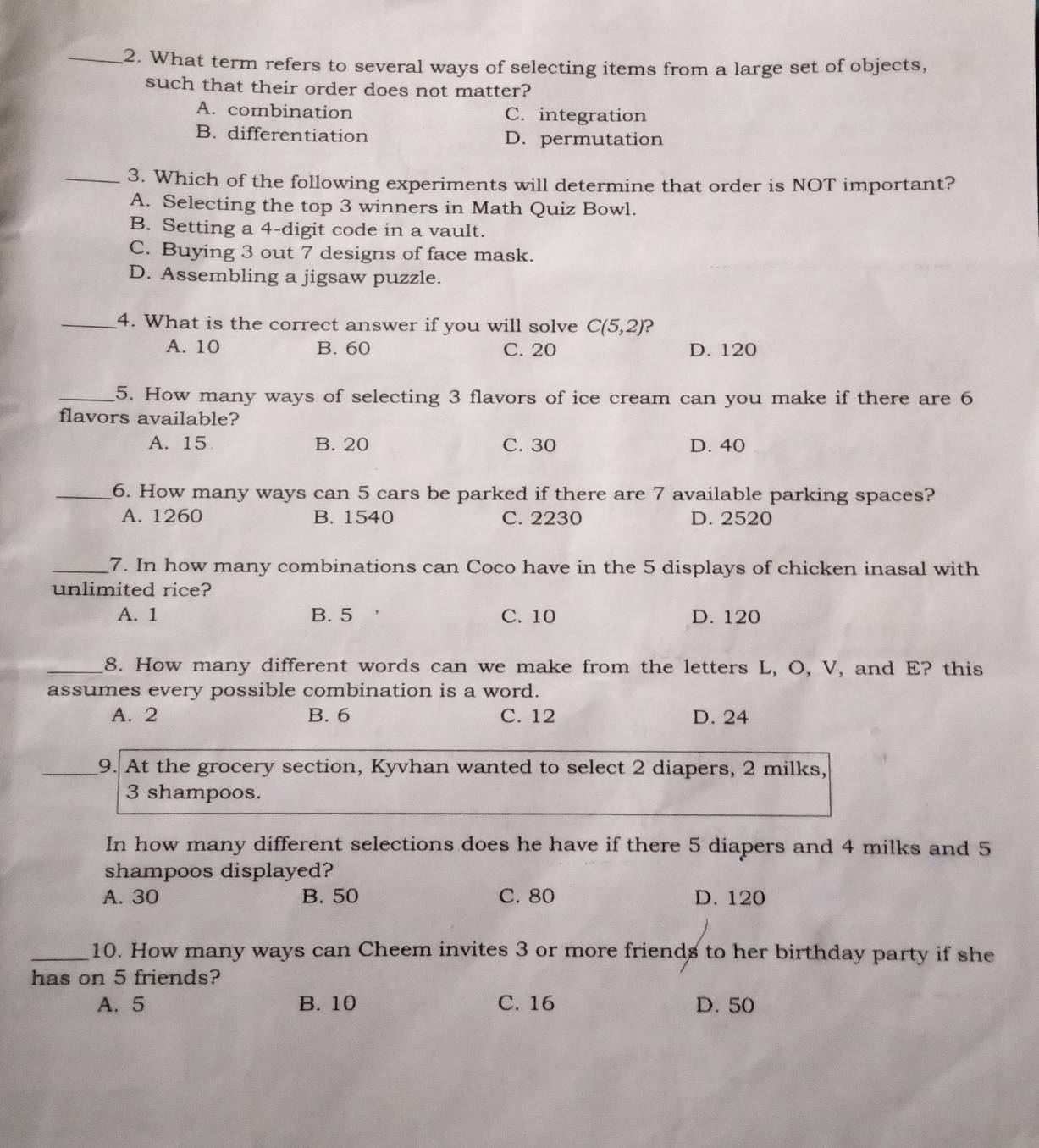 What term refers to several ways of selecting items from a large set of objects,
such that their order does not matter?
A. combination C. integration
B. differentiation D. permutation
_3. Which of the following experiments will determine that order is NOT important?
A. Selecting the top 3 winners in Math Quiz Bowl.
B. Setting a 4 -digit code in a vault.
C. Buying 3 out 7 designs of face mask.
D. Assembling a jigsaw puzzle.
_4. What is the correct answer if you will solve C(5,2) ?
A. 10 B. 60 C. 20 D. 120
_5. How many ways of selecting 3 flavors of ice cream can you make if there are 6
flavors available?
A. 15 B. 20 C. 30 D. 40
_6. How many ways can 5 cars be parked if there are 7 available parking spaces?
A. 1260 B. 1540 C. 2230 D. 2520
_7. In how many combinations can Coco have in the 5 displays of chicken inasal with
unlimited rice?
A. 1 B. 5 C. 10 D. 120
_8. How many different words can we make from the letters L, O, V, and E? this
assumes every possible combination is a word.
A. 2 B. 6 C. 12 D. 24
_9. At the grocery section, Kyvhan wanted to select 2 diapers, 2 milks,
3 shampoos.
In how many different selections does he have if there 5 diapers and 4 milks and 5
shampoos displayed?
A. 30 B. 50 C. 80 D. 120
_10. How many ways can Cheem invites 3 or more friends to her birthday party if she
has on 5 friends?
A. 5 B. 10 C. 16 D. 50