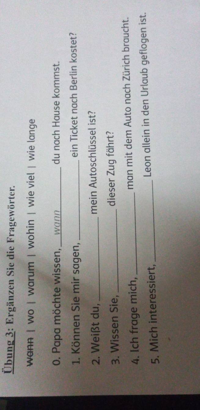 Übung 3: Ergänzen Sie die Fragewörter. 
wann | wo | warum | wohin | wie viel | wie lange 
0. Papa möchte wissen,_ wann_ du nach Hause kommst. 
1. Können Sie mir sagen, _ein Ticket nach Berlin kostet? 
2. Weißt du, _mein Autoschlüssel ist? 
3. Wissen Sie, _dieser Zug fährt? 
4. Ich frage mich, _man mit dem Auto nach Zürich braucht. 
5. Mich interessiert, _Leon allein in den Urlaub geflogen ist.