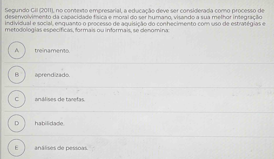 Segundo Gil (2011), no contexto empresarial, a educação deve ser considerada como processo de
desenvolvimento da capacidade física e moral do ser humano, visando a sua melhor integração
individual e social, enquanto o processo de aquisição do conhecimento com uso de estratégias e
metodologias específicas, formais ou informais, se denomina:
A treinamento.
B aprendizado.
C análises de tarefas.
D habilidade.
E análises de pessoas.