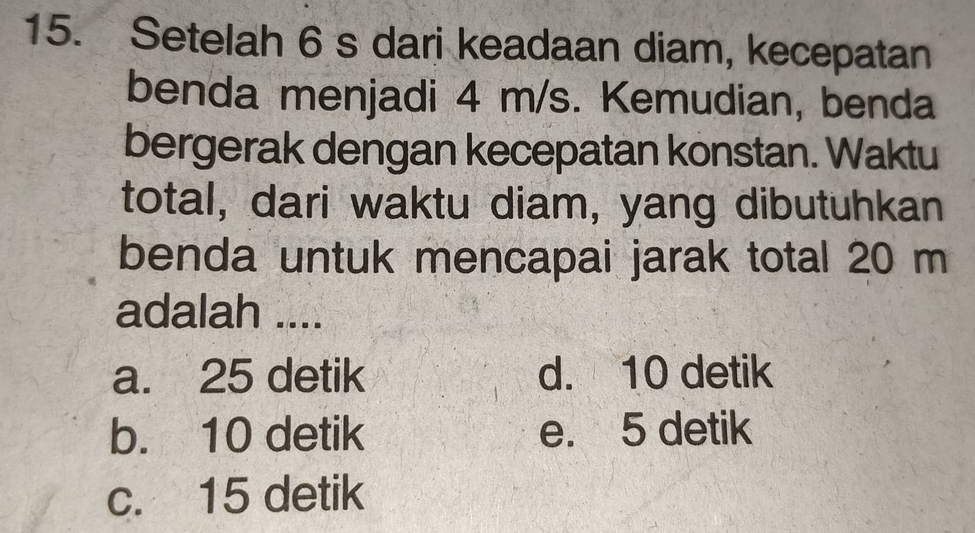 Setelah 6 s dari keadaan diam, kecepatan
benda menjadi 4 m/s. Kemudian, benda
bergerak dengan kecepatan konstan. Waktu
total, dari waktu diam, yang dibutuhkan
benda untuk mencapai jarak total 20 m
adalah ....
a. 25 detik d. 10 detik
b. 10 detik e. 5 detik
c. 15 detik