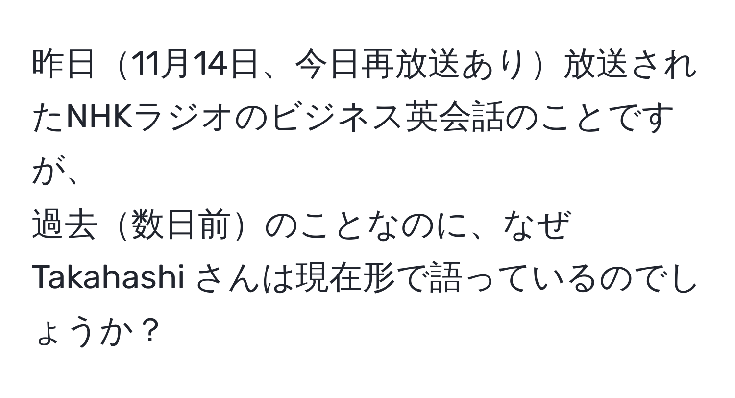 昨日11月14日、今日再放送あり放送されたNHKラジオのビジネス英会話のことですが、  
過去数日前のことなのに、なぜ Takahashi さんは現在形で語っているのでしょうか？