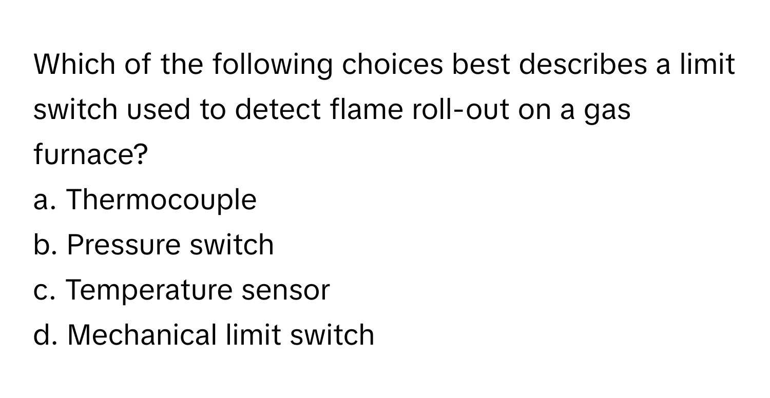 Which of the following choices best describes a limit switch used to detect flame roll-out on a gas furnace?

a. Thermocouple
b. Pressure switch
c. Temperature sensor
d. Mechanical limit switch