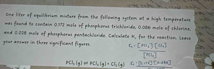 One liter of equilibrium mixture from the following system at a high temperature 
was found to contain 0.172 mole of phosphorus trichloride, 0.086 mole of chlorine, 
and 0.028 mole of phosphorus pentachloride. Calculate K_c for the reaction. Leave 
your answer in three significant figures.
PCl₅(g)⇌PCl₃(g)+Cl₂(g)