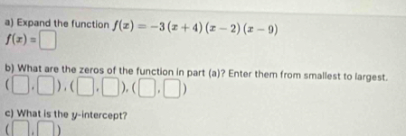 Expand the function f(x)=-3(x+4)(x-2)(x-9)
f(x)=□
b) What are the zeros of the function in part (a)? Enter them from smallest to largest.
(□ ,□ ),(□ ,□ ),(□ ,□ )
c) What is the y-intercept?
(□ ,□ )