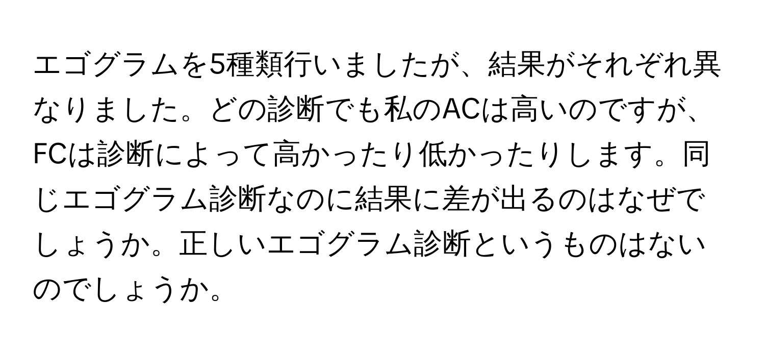 エゴグラムを5種類行いましたが、結果がそれぞれ異なりました。どの診断でも私のACは高いのですが、FCは診断によって高かったり低かったりします。同じエゴグラム診断なのに結果に差が出るのはなぜでしょうか。正しいエゴグラム診断というものはないのでしょうか。