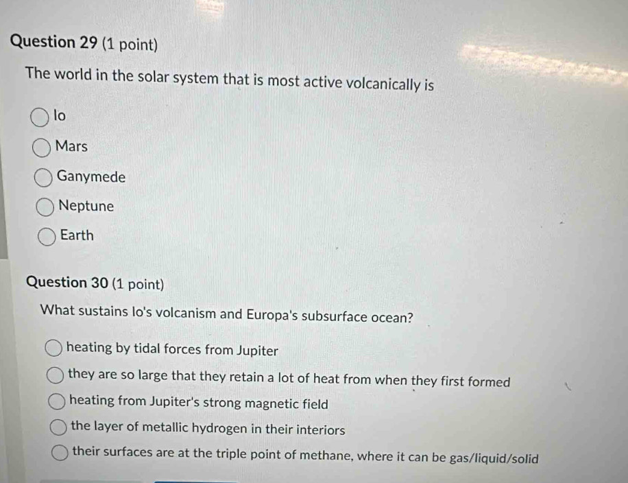 The world in the solar system that is most active volcanically is
lo
Mars
Ganymede
Neptune
Earth
Question 30 (1 point)
What sustains lo's volcanism and Europa's subsurface ocean?
heating by tidal forces from Jupiter
they are so large that they retain a lot of heat from when they first formed
heating from Jupiter's strong magnetic field
the layer of metallic hydrogen in their interiors
their surfaces are at the triple point of methane, where it can be gas/liquid/solid