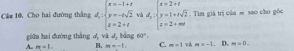 Cho hai đường thẳng d_1:beginarrayl x=-1+t y=-tsqrt(2) z=2+tendarray. và d_2:beginarrayl x=2+t y=1+tsqrt(2) z=2+mtendarray.. Tìm giá trị của m sao cho góc
giữa hai đường thắng d_1 và d_2 bằng 60°.
A. m=1. B. m=-1. C. m=1 và m=-1. D. m=0.