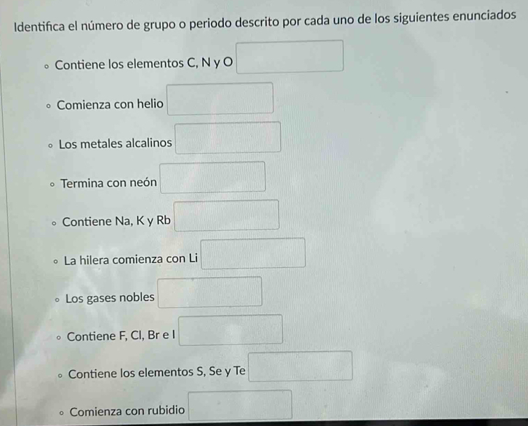 ldentifica el número de grupo o periodo descrito por cada uno de los siguientes enunciados 
Contiene los elementos C, N y O □
Comienza con helio □ 
Los metales alcalinos □ 
Termina con neón □ 
Contiene Na, K y Rb □ 
La hilera comienza con Li □ 
Los gases nobles □ 
Contiene F, Cl, Br e I □ 
Contiene los elementos S, Se y Te □ 
Comienza con rubidio □