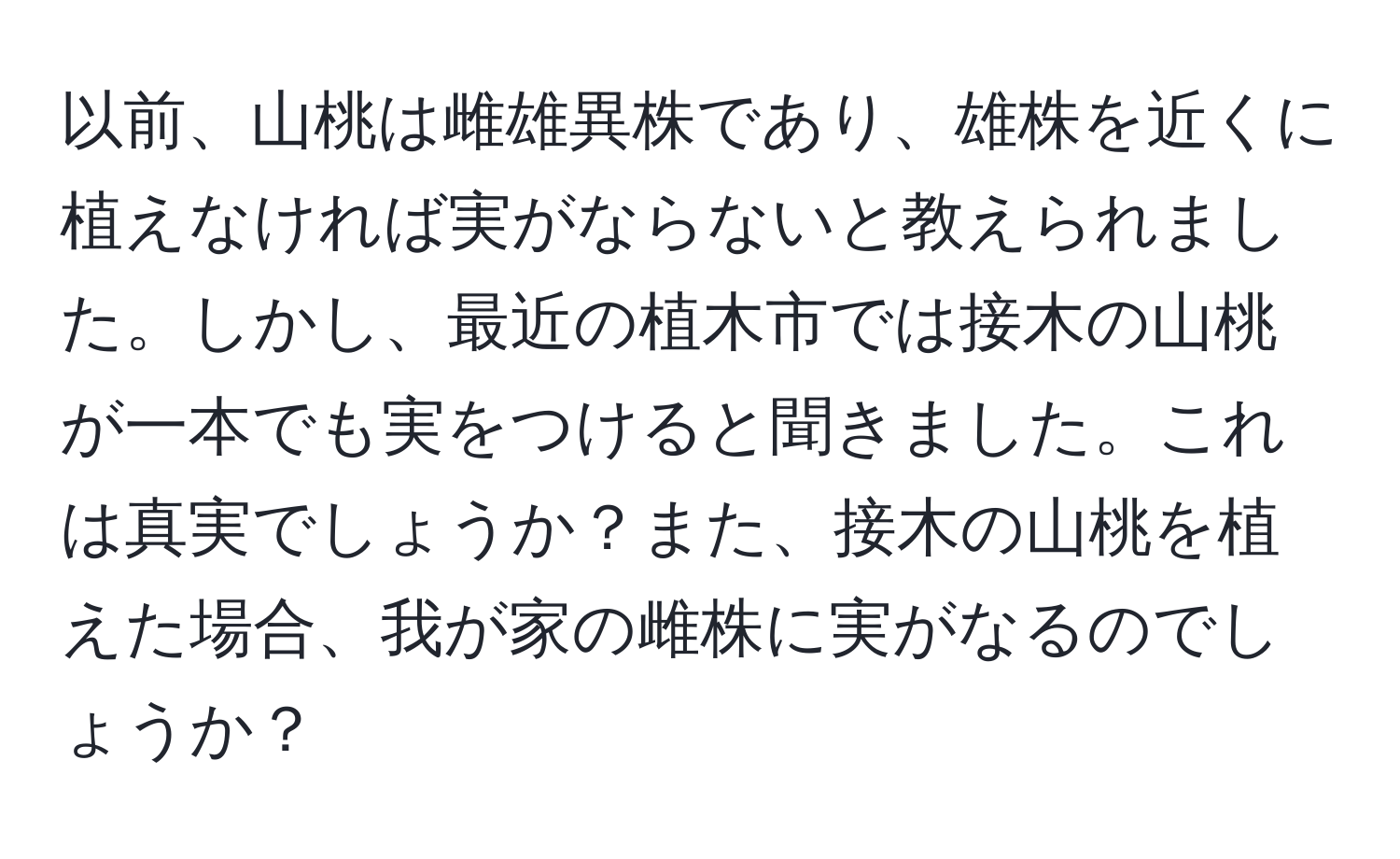 以前、山桃は雌雄異株であり、雄株を近くに植えなければ実がならないと教えられました。しかし、最近の植木市では接木の山桃が一本でも実をつけると聞きました。これは真実でしょうか？また、接木の山桃を植えた場合、我が家の雌株に実がなるのでしょうか？