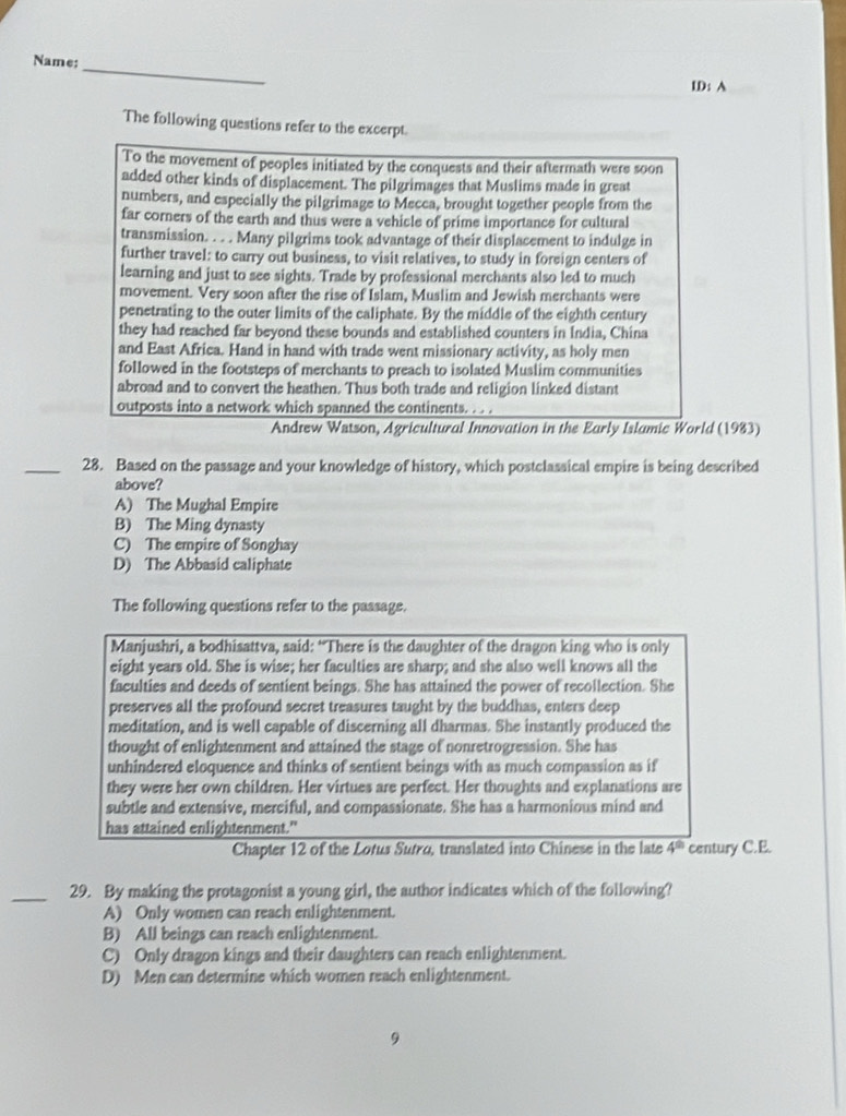 Name:
_
ID: A
The following questions refer to the excerpt.
To the movement of peoples initiated by the conquests and their aftermath were soon
added other kinds of displacement. The pilgrimages that Muslims made in great
numbers, and especially the pilgrimage to Mecca, brought together people from the
far corners of the earth and thus were a vehicle of prime importance for cultural
transmission. . . . Many pilgrims took advantage of their displacement to indulge in
further travel: to carry out business, to visit relatives, to study in foreign centers of
learning and just to see sights. Trade by professional merchants also led to much
movement. Very soon after the rise of Islam, Muslim and Jewish merchants were
penetrating to the outer limits of the caliphate. By the middle of the eighth century
they had reached far beyond these bounds and established counters in India, China
and East Africa. Hand in hand with trade went missionary activity, as holy men
followed in the footsteps of merchants to preach to isolated Muslim communities
abroad and to convert the heathen. Thus both trade and religion linked distant
outposts into a network which spanned the continents. . . .
Andrew Wstson, Agricultural Innovation in the Early Islamic World (1983)
_28. Based on the passage and your knowledge of history, which postclassical empire is being described
above?
A) The Mughal Empire
B) The Ming dynasty
C) The empire of Songhay
D) The Abbasid caliphate
The following questions refer to the passage.
Manjushri, a bodhisattva, said: “There is the daughter of the dragon king who is only
eight years old. She is wise; her faculties are sharp; and she also well knows all the
faculties and deeds of sentient beings. She has attained the power of recollection. She
preserves all the profound secret treasures taught by the buddhas, enters deep
meditation, and is well capable of discerning all dharmas. She instantly produced the
thought of enlightenment and attained the stage of nonretrogression. She has
unhindered eloquence and thinks of sentient beings with as much compassion as if
they were her own children. Her virtues are perfect. Her thoughts and explanations are
subtle and extensive, merciful, and compassionate. She has a harmonious mind and
has attained enlightenment."
Chapter 12 of the Lotus Sutro, translated into Chinese in the late 4^(th) century C.E.
_29. By making the protagonist a young girl, the author indicates which of the following?
A) Only women can reach enlightenment.
B) All beings can reach enlightenment.
C) Only dragon kings and their daughters can reach enlightenment.
D) Men can determine which women reach enlightenment.
9