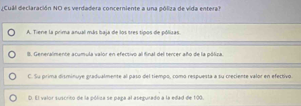 ¿Cuál declaración NO es verdadera concerniente a una póliza de vida entera?
A. Tiene la prima anual más baja de los tres tipos de pólizas.
B. Generalmente acumula valor en efectivo al final del tercer año de la póliza.
C. Su prima disminuye gradualmente al paso del tiempo, como respuesta a su creciente valor en efectivo.
D. El valor suscrito de la póliza se paga al asegurado a la edad de 100.