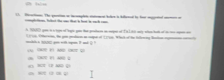 Directions. The question at incomplete statument bolen in felloved by fiur suggested anevers or
complctions. Select the one that in best in each cae.
A NBND goe is a type of logic gae that prodacs in ouput of f a 1 t a only when both of in ter empens ore
CT09. Othervin, the gate prducm an output of 1719. Which of the follewing Bonlan exgrnmn cocenly
medch a NBD gat with ipun P and Q ?
A (अउc 2) AND (अơz Q)
(3) (ς Y) and Q
(C) NC2 (P AND 2)
(2) SO2 (3CH (2)