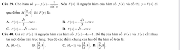 Cho hàm số y=f(x)= 1/sin^2x . Nếu F(x) là nguyên hàm của hàm số f(x) và đồ thị y=F(x) đi
qua điểm M( π /6 ;0) thì F(x) là:
A. F(x)= sqrt(3)/3 -cot x. B. F(x)=- sqrt(3)/3 +cot x.
C. F(x)=-sqrt(3)+cot x. D. F(x)=sqrt(3)-cot x. 
Câu 40. Giả sử F(x) là nguyên hàm của hàm số f(x)=4x-1. Đồ thị của hàm số F(x) và f(x) cắt nhau
tại một điểm trên trục tung. Tọa độ các điểm chung của hai đồ thị hàm số trên là:
A. (0;-1). B. ( 5/2 ;9). C. (0;-1) và ( 5/2 ;9) ( 5/2 :8).