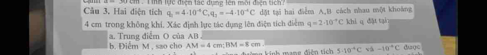 a=30cm T h lực điện tác dụng tên môi điện tích? 
Cầu 3. Hai điện tích q_1=4· 10^(-6)C, q_2=-4· 10^(-4)C dđặt tại hai điểm A, B cách nhau một khoảng
4 cm trong không khí. Xác định lực tác dụng lên điện tích điểm q=2· 10^(-9)C khi q đặt tại: 
a. Trung diểm O của AB
b. Điểm M , sao cho AM=4cm; BM=8cm. dược 
kừng kính mạng điễn tích 5· 10^(-4)C v_A-10-10^(-6)C