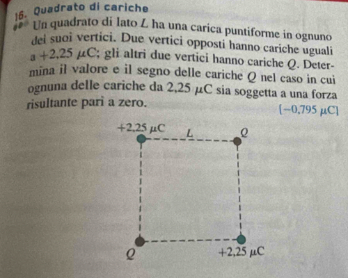 Quadrato di cariche 
Un quadrato di lato L ha una carica puntiforme in ognuno 
dei suoi vertici. Due vertici opposti hanno cariche uguali
a+2.25mu C; gli altri due vertici hanno cariche Q. Deter- 
mina il valore e il segno delle cariche Q nel caso in cui 
ognuna delle cariche da 2,25 μC sia soggetta a una forza 
risultante parì a zero. [−0,795μC]