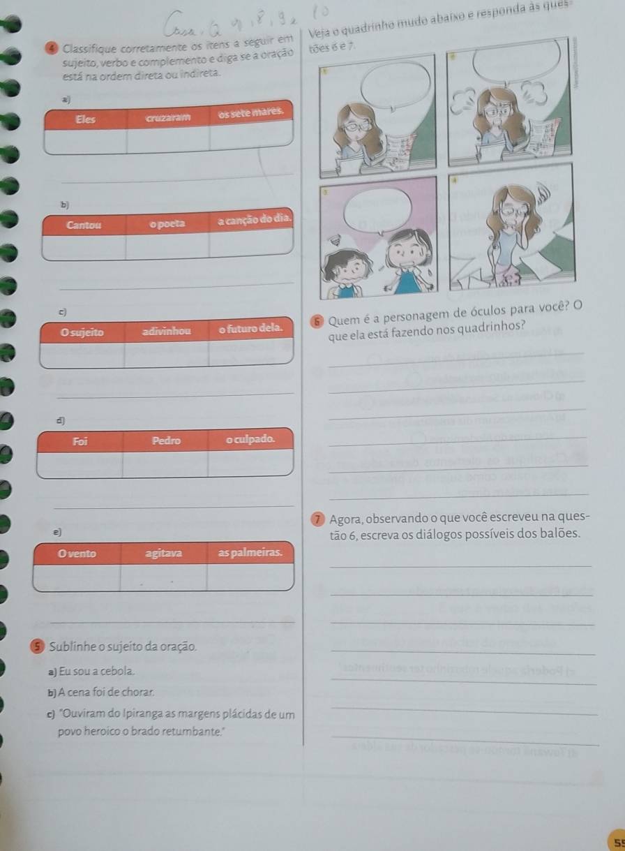 adrinho mudo abaixo e responda as que 
4 Classifique corretamente os itens à séguir em 
sujeito, verbo e complemento e diga se a oração 
está na ordem direta ou indireta. 
a 
Eles cruzaram os sete mares. 
_ 
b) 
Cantou o poeta a canção do dia. 
_ 
c) 
O sujeito adivinhou o futuro dela. 6 Quem é a personagem de óculos para vo 
que ela está fazendo nos quadrinhos? 
_ 
_ 
_ 
d 
_ 
Foi Pedro o culpado. 
_ 
_ 
_ 
_ 
⑦ Agora, observando o que você escreveu na ques- 
e) 
tão 6, escreva os diálogos possíveis dos balões. 
_ 
_ 
_ 
_ 
5 Sublinhe o sujeito da oração._ 
a) Eu sou a cebola. 
_ 
b) A cena foi de chorar. 
ε) "Ouviram do Ipiranga as margens plácidas de um 
_ 
povo heroico o brado retumbante."_ 
5