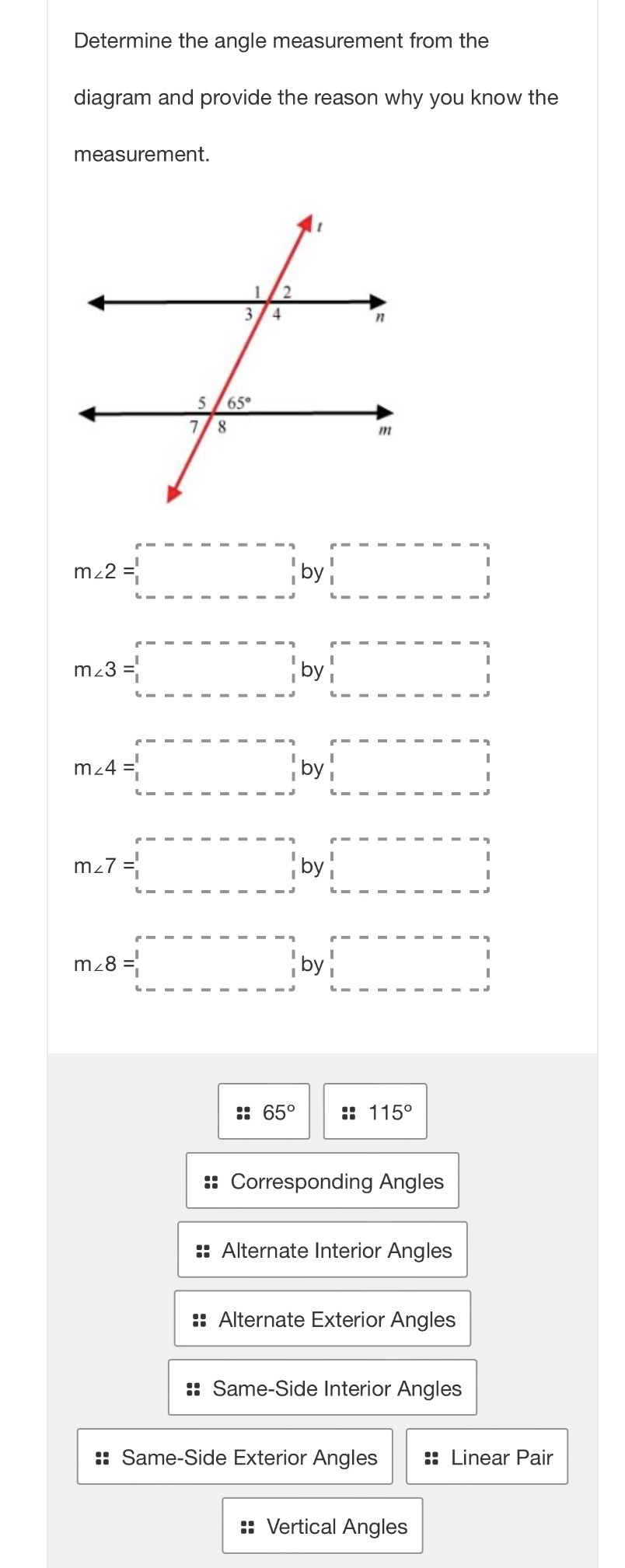 Determine the angle measurement from the
diagram and provide the reason why you know the
measurement.
m∠ 2=□ beginarrayr r-------- 1 1endarray by beginarrayr r-------- □  1 ---------endbmatrix
m∠ 3=□ by □
m∠ 4=□ by beginarrayr r-------- 1 1 1endarray
m∠ 7=□ by□
m∠ 8=□
:: 65° :: 115°
== Corresponding Angles
Alternate Interior Angles
Alternate Exterior Angles
Same-Side Interior Angles
:: Same-Side Exterior Angles :: Linear Pair
=: Vertical Angles