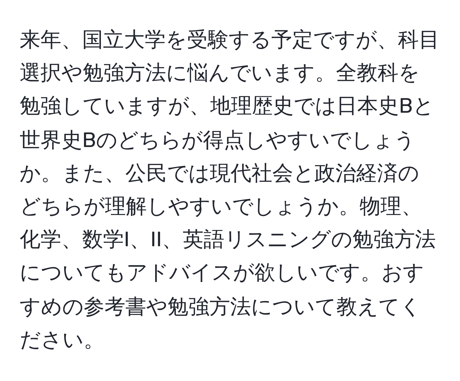 来年、国立大学を受験する予定ですが、科目選択や勉強方法に悩んでいます。全教科を勉強していますが、地理歴史では日本史Bと世界史Bのどちらが得点しやすいでしょうか。また、公民では現代社会と政治経済のどちらが理解しやすいでしょうか。物理、化学、数学I、II、英語リスニングの勉強方法についてもアドバイスが欲しいです。おすすめの参考書や勉強方法について教えてください。