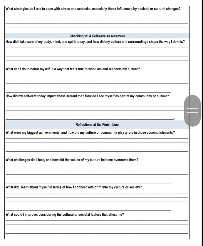 What strategies do I use to cope with stress and setbacks, especially those influenced by societal or cultural changes? 
_ 
_ 
_ 
_ 
_ 
Checking In: A Self-Care Assessment 
How did I take care of my body, mind, and spirit today, and how did my culture and surroundings shape the way I do this? 
_ 
_ 
_ 
_ 
_ 
What can I do to honor myself in a way that feels true to who I am and respects my culture? 
_ 
_ 
_ 
_ 
_ 
. 
How did my self-care today impact those around me? How do I see myself as part of my community or culture? 
_ 
_ 
_ 
_ 
_ 
Reflections at the Finish Line 
What were my biggest achievements, and how did my culture or community play a role in those accomplishments? 
_ 
_ 
_ 
_ 
_ 
What challenges did I face, and how did the values of my culture help me overcome them? 
_ 
_ 
_ 
_ 
_ 
What did I learn about myself in terms of how I connect with or fit into my culture or society? 
_ 
_ 
_ 
_ 
_ 
What could I improve, considering the cultural or societal factors that affect me? 
_ 
_ 
_ 
_ 
_