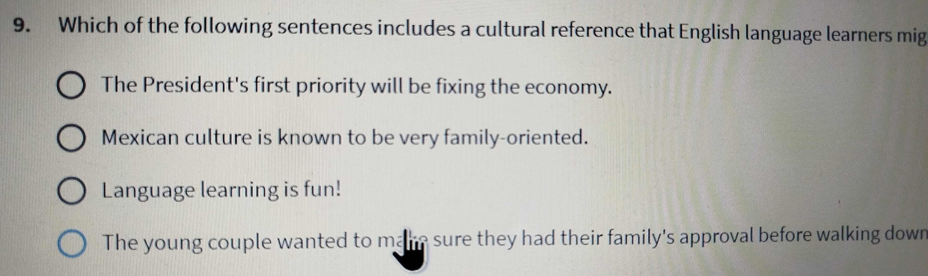 Which of the following sentences includes a cultural reference that English language learners mig
The President's first priority will be fixing the economy.
Mexican culture is known to be very family-oriented.
Language learning is fun!
The young couple wanted to make sure they had their family's approval before walking down