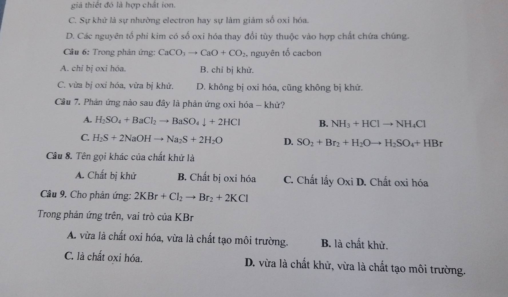 giả thiết đó là hợp chất ion.
C. Sự khử là sự nhường electron hay sự làm giảm số oxi hóa.
D. Các nguyên tổ phi kim có số oxi hóa thay đổi tùy thuộc vào hợp chất chứa chúng.
* Câu 6: Trong phản ứng: CaCO_3to CaO+CO_2 , nguyên tố cacbon
A. chỉ bị oxi hóa. B. chỉ bị khử.
C. vừa bị oxi hóa, vừa bị khử. D. không bị oxi hóa, cũng không bị khử.
Câu 7. Phản ứng nào sau đây là phản ứng oxi hóa - khử?
A. H_2SO_4+BaCl_2to BaSO_4downarrow +2HCl
B. NH_3+HClto NH_4Cl
C. H_2S+2NaOHto Na_2S+2H_2O D. SO_2+Br_2+H_2Oto H_2SO_4+HBr
Câu 8. Tên gọi khác của chất khử là
A. Chất bị khử B. Chất bị oxi hóa C. Chất lấy Oxi D. Chất oxi hóa
Câu 9. Cho phản ứng: 2KBr+Cl_2to Br_2+2KCl
Trong phản ứng trên, vai trò của KBr
A. vừa là chất oxi hóa, vừa là chất tạo môi trường. B. là chất khử.
C. là chất oxi hóa. D. vừa là chất khử, vừa là chất tạo môi trường.