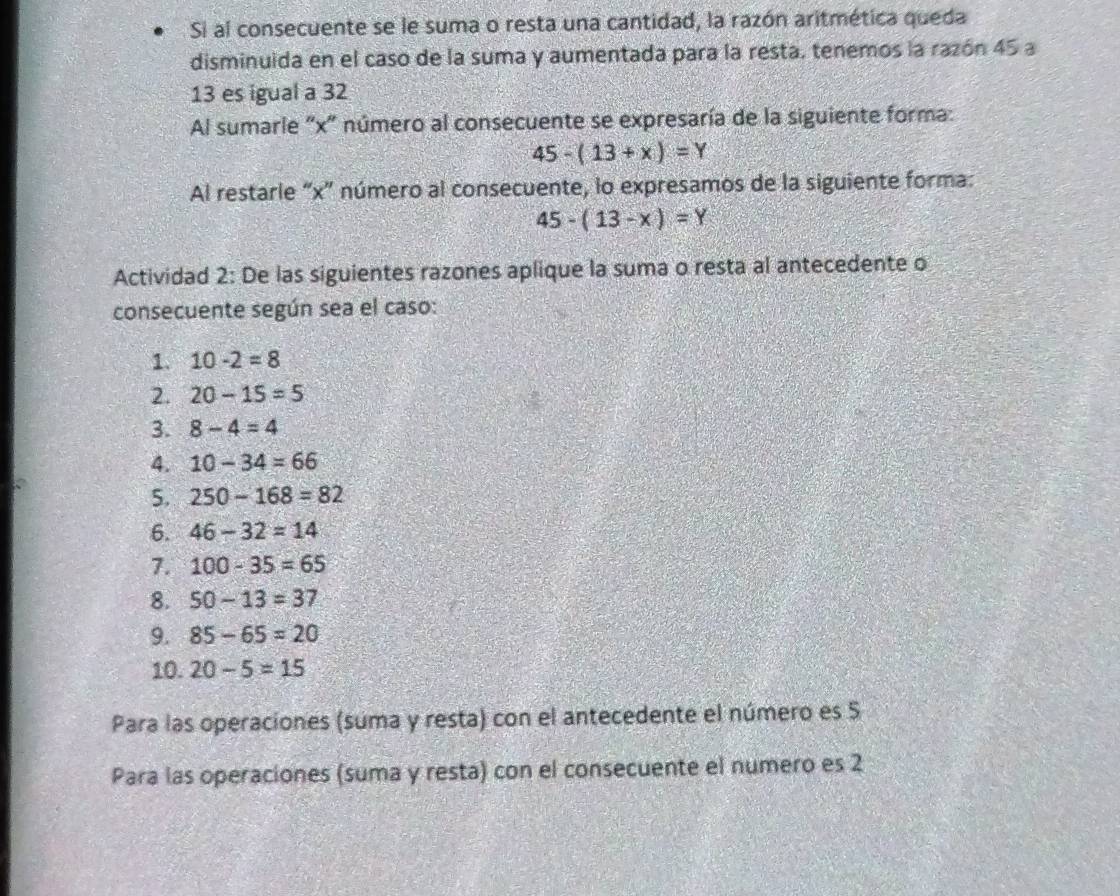 Si al consecuente se le suma o resta una cantidad, la razón aritmética queda 
disminuida en el caso de la suma y aumentada para la resta, tenemos la razón 45 a
13 es igual a 32
Al sumarle "x ' número al consecuente se expresaría de la siguiente forma:
45-(13+x)=Y
Al restarle “ x ” número al consecuente, lo expresamos de la siguiente forma:
45-(13-x)=Y
Actividad 2: De las siguientes razones aplique la suma o resta al antecedente o 
consecuente según sea el caso: 
1. 10-2=8
2. 20-15=5
3. 8-4=4
4. 10-34=66
5. 250-168=82
6. 46-32=14
7. 100-35=65
8. 50-13=37
9. 85-65=20
10. 20-5=15
Para las operaciones (suma y resta) con el antecedente el número es 5
Para las operaciones (suma y resta) con el consecuente el numero es 2