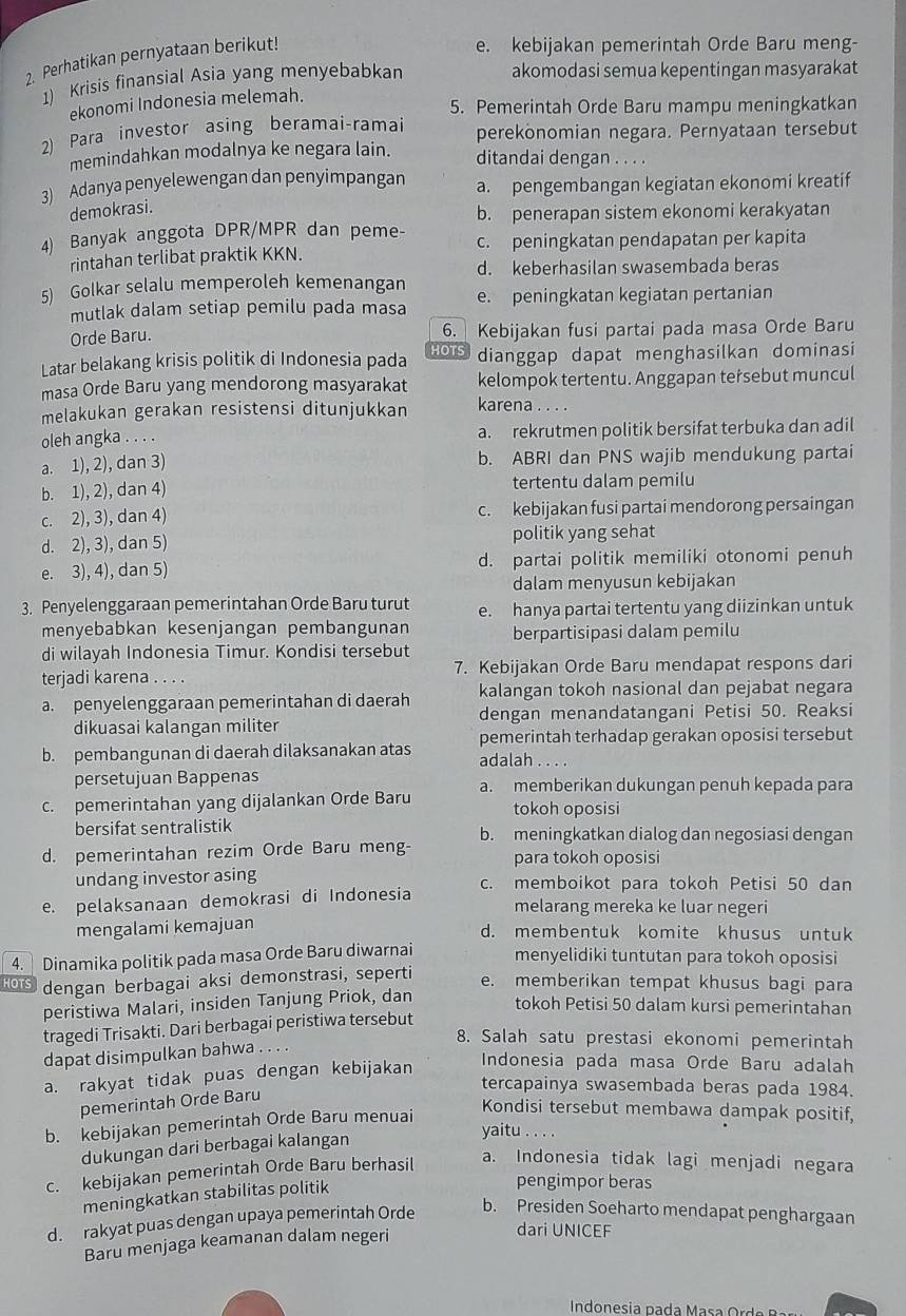 Perhatikan pernyataan berikut!
e. kebijakan pemerintah Orde Baru meng-
1) Krisis finansial Asia yang menyebabkan
akomodasi semua kepentingan masyarakat
ekonomi Indonesia melemah.
5. Pemerintah Orde Baru mampu meningkatkan
2) Para investor asing beramai-ramai perekonomian negara. Pernyataan tersebut
memindahkan modalnya ke negara lain. ditandai dengan . . . .
3) Adanya penyelewengan dan penyimpangan a. pengembangan kegiatan ekonomi kreatif
demokrasi.
b. penerapan sistem ekonomi kerakyatan
4) Banyak anggota DPR/MPR dan peme- c. peningkatan pendapatan per kapita
rintahan terlibat praktik KKN.
d. keberhasilan swasembada beras
5) Golkar selalu memperoleh kemenangan e. peningkatan kegiatan pertanian
mutlak dalam setiap pemilu pada masa
Orde Baru. 6. Kebijakan fusi partai pada masa Orde Baru
HOTS
Latar belakang krisis politik di Indonesia pada dianggap dapat menghasilkan dominasi
masa Orde Baru yang mendorong masyarakat kelompok tertentu. Anggapan tersebut muncul
melakukan gerakan resistensi ditunjukkan karena . . . .
oleh angka . . . . a. rekrutmen politik bersifat terbuka dan adil
a. 1), 2), dan 3) b. ABRI dan PNS wajib mendukung partai
b. 1), 2), dan 4) tertentu dalam pemilu
c. 2), 3), dan 4) c. kebijakan fusi partai mendorong persaingan
d. 2), 3), dan 5) politik yang sehat
e. 3), 4), dan 5) d. partai politik memiliki otonomi penuh
dalam menyusun kebijakan
3. Penyelenggaraan pemerintahan Orde Baru turut e. hanya partai tertentu yang diizinkan untuk
menyebabkan kesenjangan pembangunan berpartisipasi dalam pemilu
di wilayah Indonesia Timur. Kondisi tersebut
terjadi karena . . . . 7. Kebijakan Orde Baru mendapat respons dari
a. penyelenggaraan pemerintahan di daerah kalangan tokoh nasional dan pejabat negara
dikuasai kalangan militer dengan menandatangani Petisi 50. Reaksi
pemerintah terhadap gerakan oposisi tersebut
b. pembangunan di daerah dilaksanakan atas adalah . . . .
persetujuan Bappenas
c. pemerintahan yang dijalankan Orde Baru a. memberikan dukungan penuh kepada para
tokoh oposisi
bersifat sentralistik
d. pemerintahan rezim Orde Baru meng- b. meningkatkan dialog dan negosiasi dengan
para tokoh oposisi
undang investor asing
e. pelaksanaan demokrasi di Indonesia c. memboikot para tokoh Petisi 50 dan
melarang mereka ke luar negeri
mengalami kemajuan
d. membentuk komite khusus untuk
4. Dinamika politik pada masa Orde Baru diwarnai menyelidiki tuntutan para tokoh oposisi
HOTS dengan berbagai aksi demonstrasi, seperti
e. memberikan tempat khusus bagi para
peristiwa Malari, insiden Tanjung Priok, dan
tokoh Petisi 50 dalam kursi pemerintahan
tragedi Trisakti. Dari berbagai peristiwa tersebut
8. Salah satu prestasi ekonomi pemerintah
dapat disimpulkan bahwa . . . .
a. rakyat tidak puas dengan kebijakan
Indonesia pada masa Orde Baru adalah
tercapainya swasembada beras pada 1984.
pemerintah Orde Baru
b. kebijakan pemerintah Orde Baru menuai
Kondisi tersebut membawa dampak positif,
dukungan dari berbagai kalangan
yaitu . . . .
c. kebijakan pemerintah Orde Baru berhasil
a. Indonesia tidak lagi menjadi negara
meningkatkan stabilitas politik
pengimpor beras
d. rakyat puas dengan upaya pemerintah Orde b. Presiden Soeharto mendapat penghargaan
Baru menjaga keamanan dalam negeri
dari UNICEF
Indonesia p a  a        O  d o