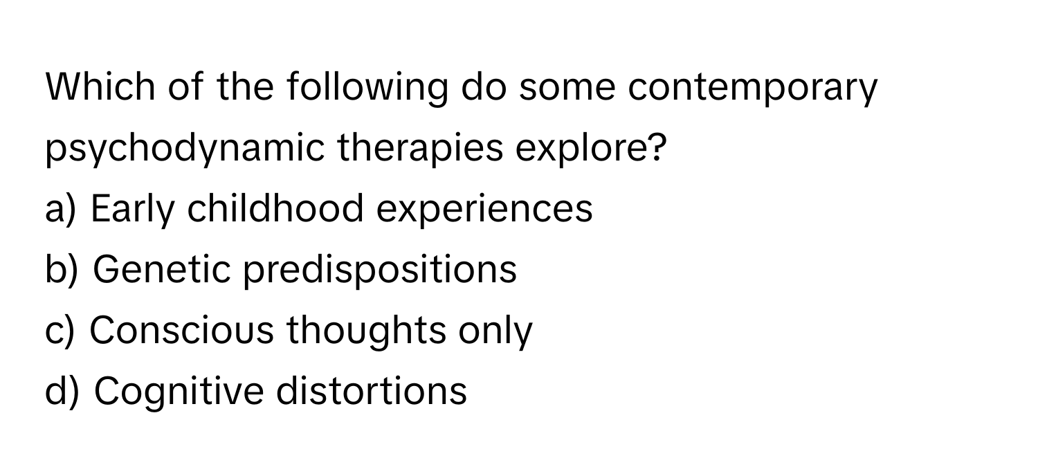 Which of the following do some contemporary psychodynamic therapies explore?

a) Early childhood experiences 
b) Genetic predispositions 
c) Conscious thoughts only 
d) Cognitive distortions