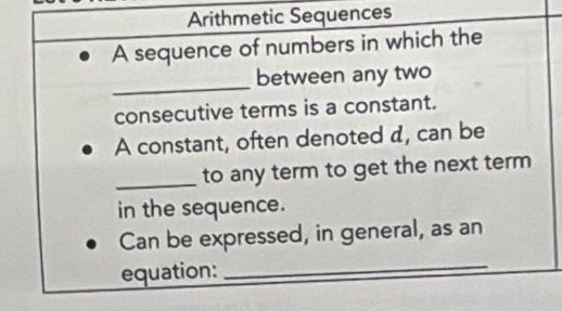 Arithmetic Sequences 
A sequence of numbers in which the 
_ 
between any two 
consecutive terms is a constant. 
A constant, often denoted d, can be 
_to any term to get the next term 
in the sequence. 
Can be expressed, in general, as an 
equation: 
_