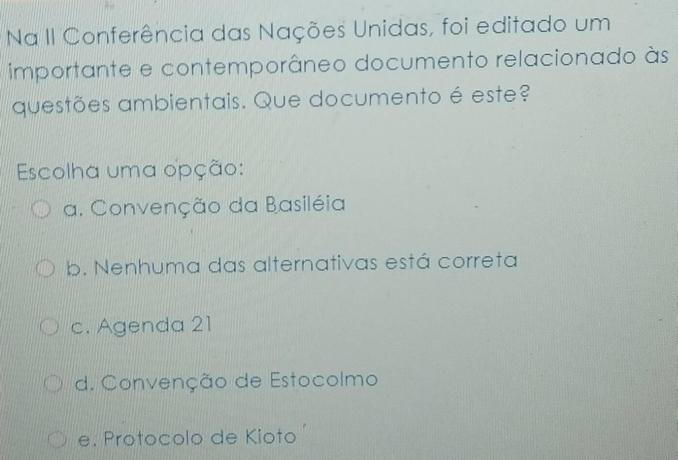 Na II Conferência das Nações Unidas, foi editado um
importante e contemporâneo documento relacionado às
questões ambientais. Que documento é este?
Escolha uma opção:
a. Convenção da Basiléia
b. Nenhuma das alternativas está correta
c. Agenda 21
d. Convenção de Estocolmo
e. Protocolo de Kioto