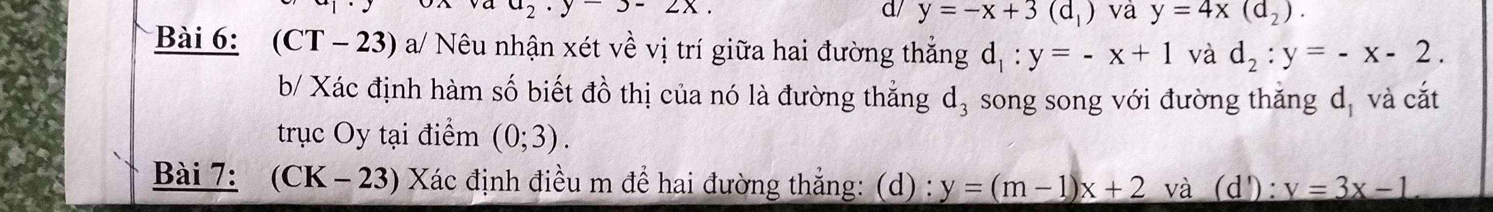 a_2· y-3-2x. 
d/ y=-x+3(d_1) và y=4x(d_2). 
Bài 6: (CT - 23) a/ Nêu nhận xét về vị trí giữa hai đường thẳng d_1:y=-x+1 và d_2:y=-x-2. 
b/ Xác định hàm số biết đồ thị của nó là đường thẳng d_3 song song với đường thắng d_1 và cắt 
trục Oy tại điểm (0;3). 
Bài 7: (CK - 23) Xác định điều m để hai đường thẳng: (d) : y=(m-1)x+2 và (d'): v=3x-1