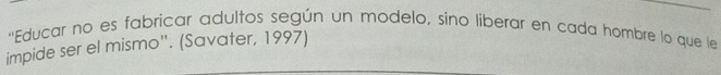 ''Educar no es fabricar adultos según un modelo, sino liberar en cada hombre lo que le 
impide ser el mismo'. (Savater, 1997)