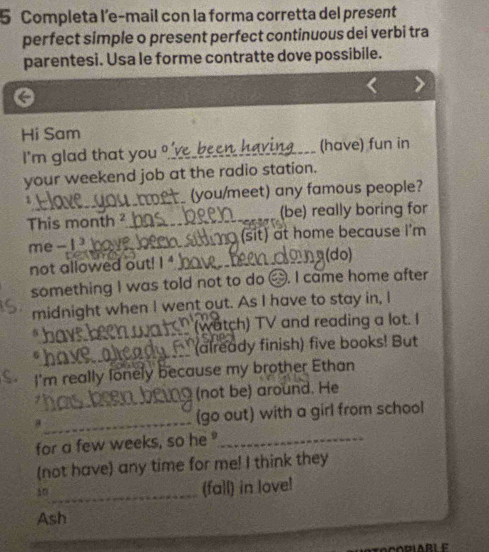 Completa l’e-mail con la forma corretta del present 
perfect simple o present perfect continuous dei verbi tra 
parentesi. Usa le forme contratte dove possibile. 
Hi Sam 
I'm glad that you _e_b _(have) fun in 
your weekend job at the radio station. 
1 __ (you/meet) any famous people? 
This month ² (be) really boring for 
me - I hove Hrma (sit) at home because I'm 
not allowed out! 1^4
(do) 
something I was told not to do △. I came home after 
midnight when I went out. As I have to stay in, I 
5 (watch) TV and reading a lot. I 
6 (already finish) five books! But 
ς. I'm really lonely because my brother Ethan 
(not be) around. He 
8 _(go out) with a girl from school 
for a few weeks, so he _ 
(not have) any time for me! I think they 
10_ 
(fall) in lovel 
Ash