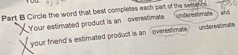 You.
Part B Circle the word that best completes each part of the sentence.
X Your estimated product is an overestimate underestimate
and
your friend's estimated product is an overestimate underestimate