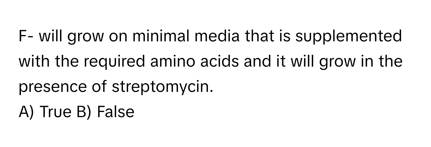 F- will grow on minimal media that is supplemented with the required amino acids and it will grow in the presence of streptomycin.

A) True B) False