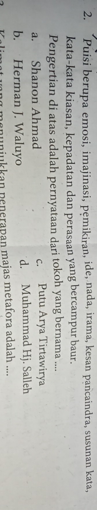 “Puisi berupa emosi, imajinasi, pemikiran, ide, nada, irama, kesan pancaindra, susunan kata,
kata-kata kiasan, kepadatan dan perasaan yang bercampur baur.
Pengertian di atas adalah pernyataan dari tokoh yang bernama ....
a. Shanon Ahmad
c. Putu Arya Tirtawirya
d. Muhammad Hj. Salleh
b. Herman J. Waluyo
menuniukkan penerapan majas metafora adalah ....