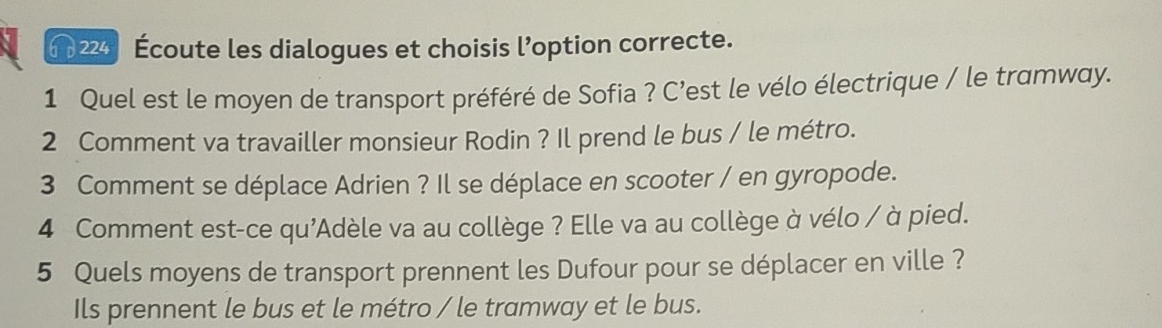 6 224 Écoute les dialogues et choisis l’option correcte. 
1 Quel est le moyen de transport préféré de Sofia ? C’est le vélo électrique / le tramway. 
2 Comment va travailler monsieur Rodin ? Il prend le bus / le métro. 
3 Comment se déplace Adrien ? Il se déplace en scooter / en gyropode. 
4 Comment est-ce qu'Adèle va au collège ? Elle va au collège à vélo / à pied. 
5 Quels moyens de transport prennent les Dufour pour se déplacer en ville ? 
Ils prennent le bus et le métro / le tramway et le bus.