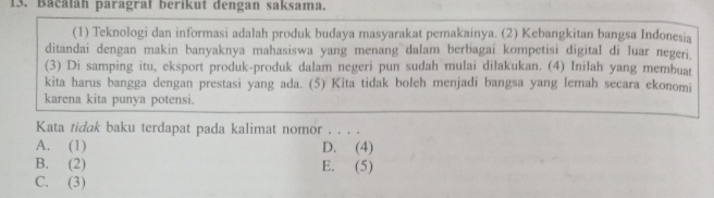 Bacáláh paragrał berikut dengan saksama.
(1) Teknologi dan informasi adalah produk budaya masyarakat pemakainya. (2) Kebangkitan bangsa Indonesia
ditandai dengan makin banyaknya mahasiswa yang menang dalam berbagai kompetisi digital di luar negeri.
(3) Di samping itu, eksport produk-produk dalam negeri pun sudah mulai dilakukan. (4) Inilah yang membuat
kita harus bangga dengan prestasi yang ada. (5) Kita tidak boleh menjadi bangsa yang lemah secara ekonomi
karena kita punya potensi.
Kata tidak baku terdapat pada kalimat nomor . . . .
A. (1) D. (4)
B. (2) E. (5)
C. (3)